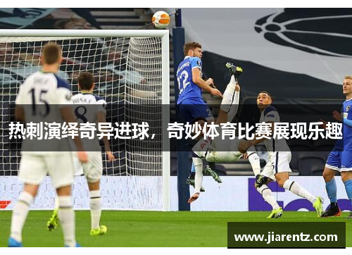 热刺演绎奇异进球，奇妙体育比赛展现乐趣